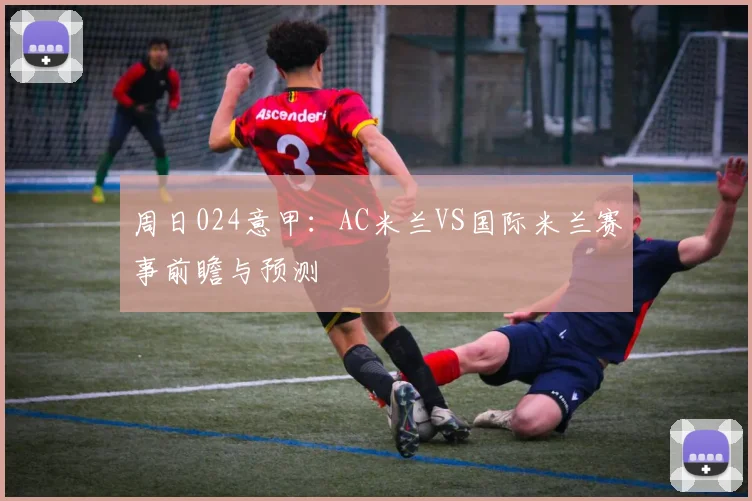 周日024意甲：AC米兰VS国际米兰赛事前瞻与预测