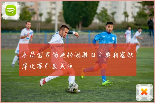 水晶宫客场逆转战胜旧主奥利塞缺席比赛引发关注