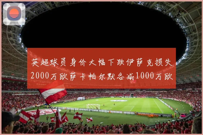 英超球员身价大幅下跌伊萨克损失2000万欧萨卡帕尔默各减1000万欧