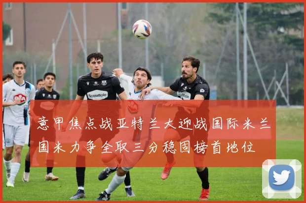 意甲焦点战亚特兰大迎战国际米兰国米力争全取三分稳固榜首地位