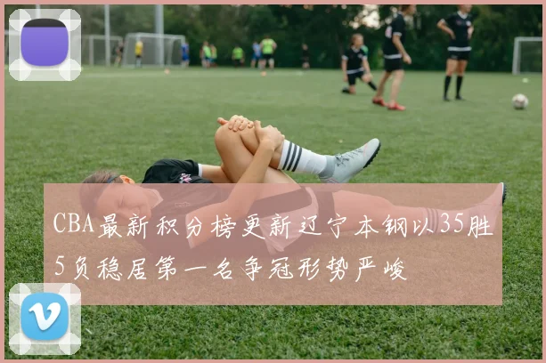 CBA最新积分榜更新辽宁本钢以35胜5负稳居第一名争冠形势严峻