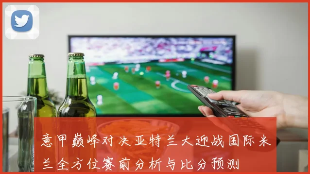 意甲巅峰对决亚特兰大迎战国际米兰全方位赛前分析与比分预测